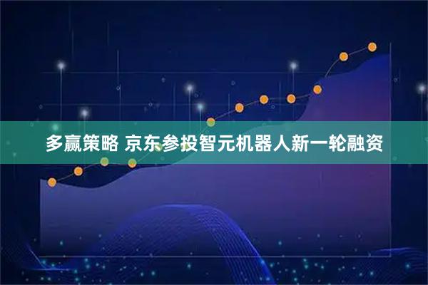 多赢策略 京东参投智元机器人新一轮融资
