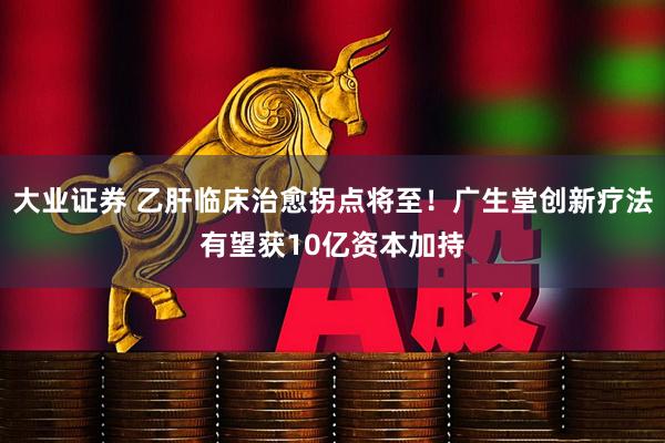 大业证券 乙肝临床治愈拐点将至！广生堂创新疗法有望获10亿资本加持
