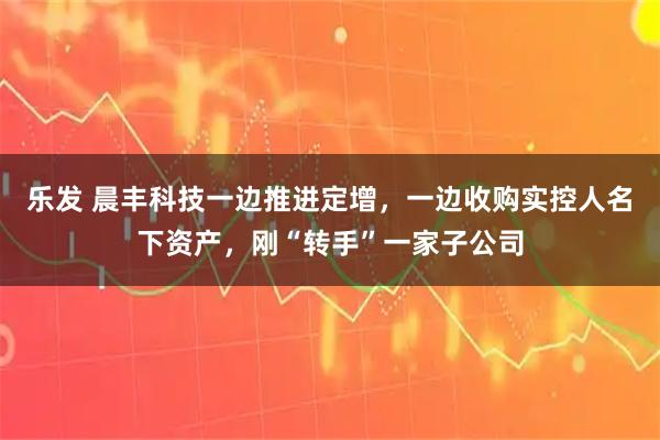 乐发 晨丰科技一边推进定增，一边收购实控人名下资产，刚“转手”一家子公司