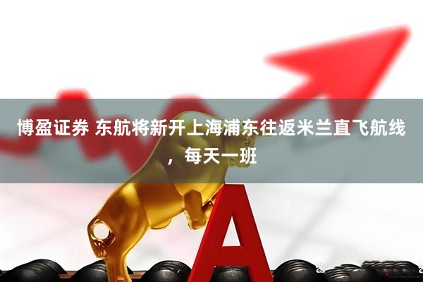 博盈证券 东航将新开上海浦东往返米兰直飞航线，每天一班