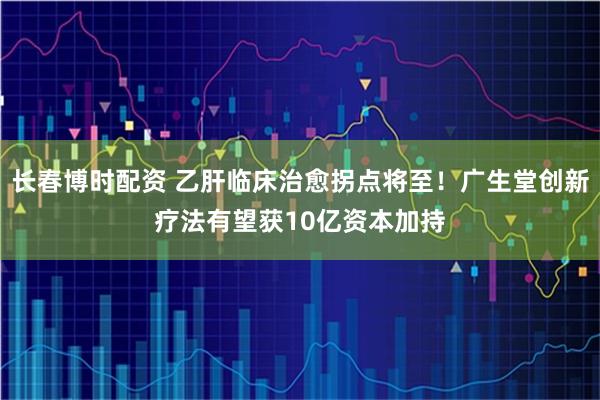 长春博时配资 乙肝临床治愈拐点将至！广生堂创新疗法有望获10亿资本加持