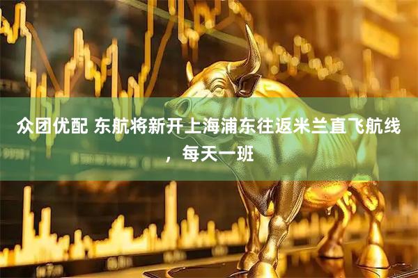 众团优配 东航将新开上海浦东往返米兰直飞航线，每天一班