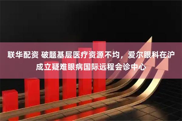联华配资 破题基层医疗资源不均，爱尔眼科在沪成立疑难眼病国际远程会诊中心