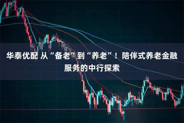 华泰优配 从“备老”到“养老”！陪伴式养老金融服务的中行探索