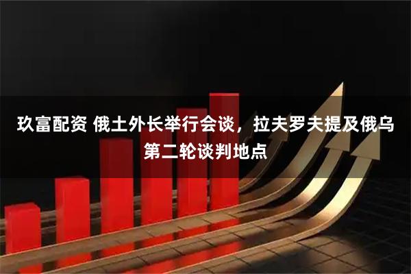 玖富配资 俄土外长举行会谈，拉夫罗夫提及俄乌第二轮谈判地点