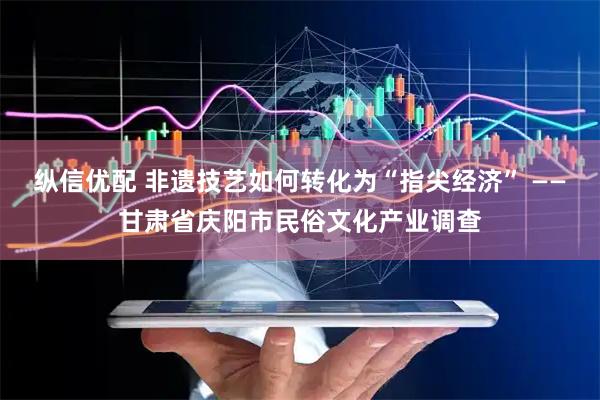 纵信优配 非遗技艺如何转化为“指尖经济” ——甘肃省庆阳市民俗文化产业调查