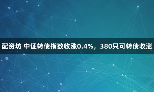 配资坊 中证转债指数收涨0.4%，380只可转债收涨