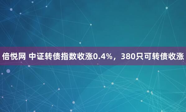 倍悦网 中证转债指数收涨0.4%，380只可转债收涨