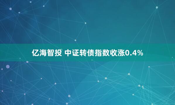 亿海智投 中证转债指数收涨0.4%