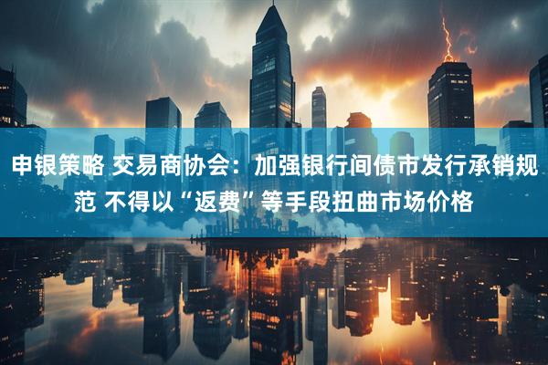 申银策略 交易商协会：加强银行间债市发行承销规范 不得以“返费”等手段扭曲市场价格