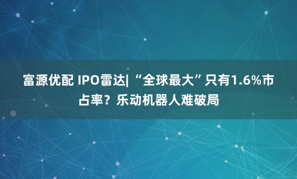 富源优配 IPO雷达| “全球最大”只有1.6%市占率？乐动机器人难破局