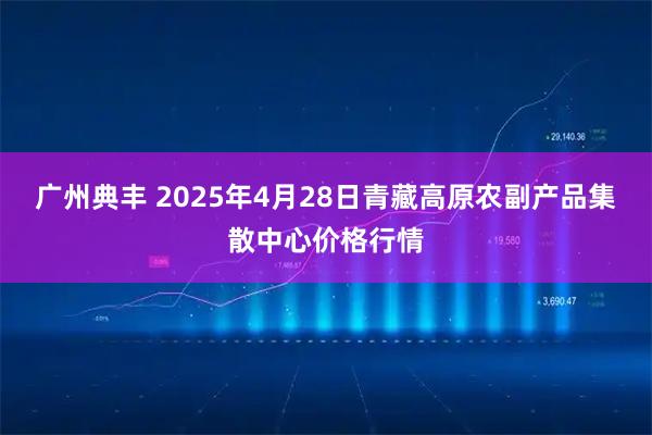 广州典丰 2025年4月28日青藏高原农副产品集散中心价格行情