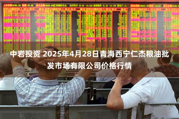 中岩投资 2025年4月28日青海西宁仁杰粮油批发市场有限公司价格行情