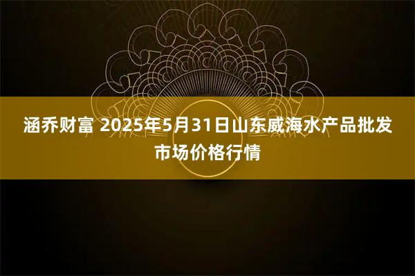 涵乔财富 2025年5月31日山东威海水产品批发市场价格行情