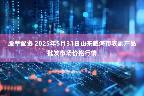 股莘配资 2025年5月31日山东威海市农副产品批发市场价格行情
