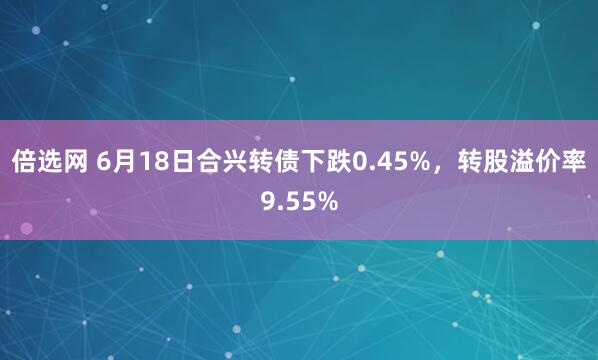 倍选网 6月18日合兴转债下跌0.45%，转股溢价率9.55%