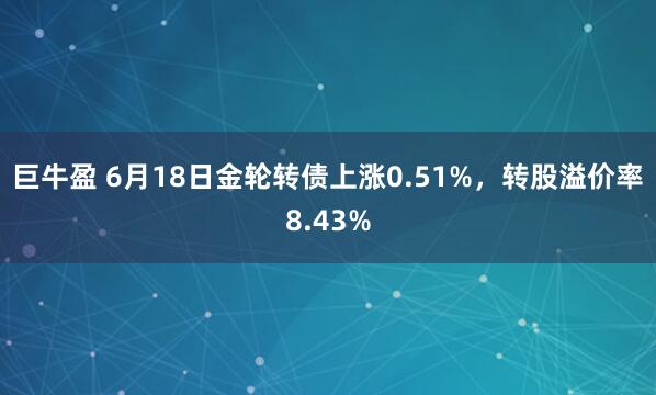 巨牛盈 6月18日金轮转债上涨0.51%，转股溢价率8.43%