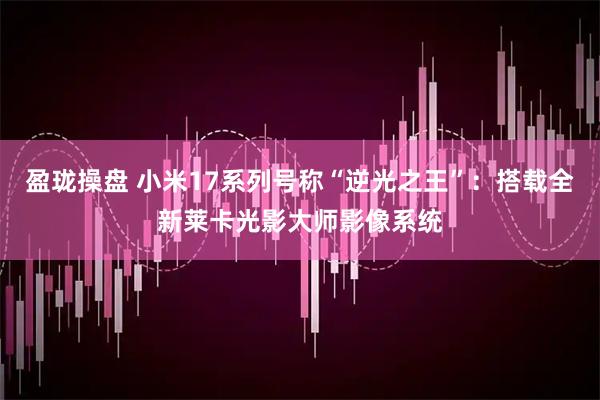 盈珑操盘 小米17系列号称“逆光之王”：搭载全新莱卡光影大师影像系统