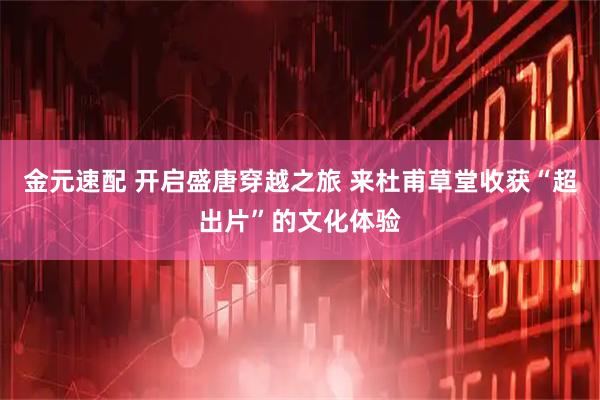 金元速配 开启盛唐穿越之旅 来杜甫草堂收获“超出片”的文化体验