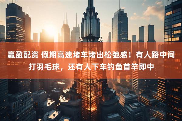赢盈配资 假期高速堵车堵出松弛感！有人路中间打羽毛球，还有人下车钓鱼首竿即中