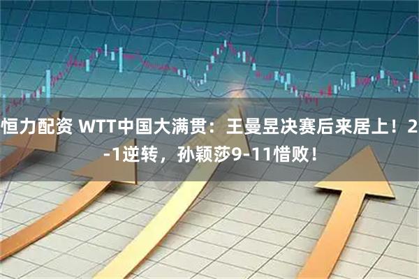 恒力配资 WTT中国大满贯：王曼昱决赛后来居上！2-1逆转，孙颖莎9-11惜败！