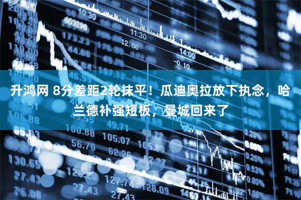 升鸿网 8分差距2轮抹平！瓜迪奥拉放下执念，哈兰德补强短板，曼城回来了