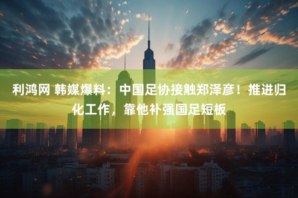 利鸿网 韩媒爆料：中国足协接触郑泽彦！推进归化工作，靠他补强国足短板