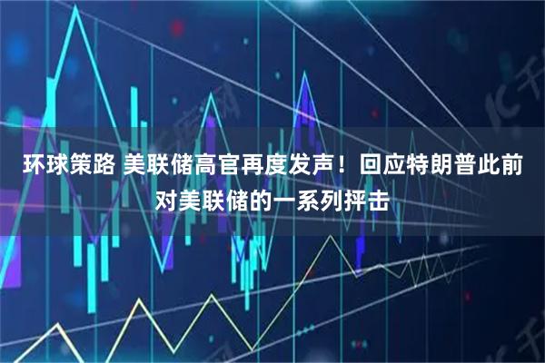 环球策路 美联储高官再度发声！回应特朗普此前对美联储的一系列抨击