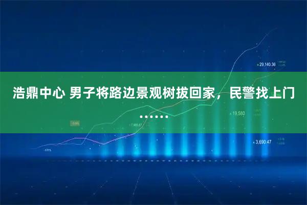 浩鼎中心 男子将路边景观树拔回家，民警找上门……