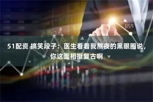 51配资 搞笑段子:医生看着我熬夜的黑眼圈说,你这面相挺复古啊