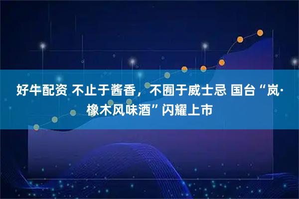 好牛配资 不止于酱香,不囿于威士忌 国台“岚·橡木风味酒”闪耀上市