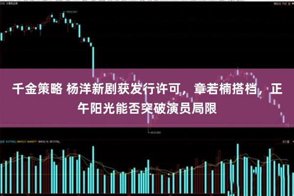 千金策略 杨洋新剧获发行许可，章若楠搭档，正午阳光能否突破演员局限