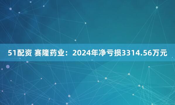 51配资 赛隆药业：2024年净亏损3314.56万元