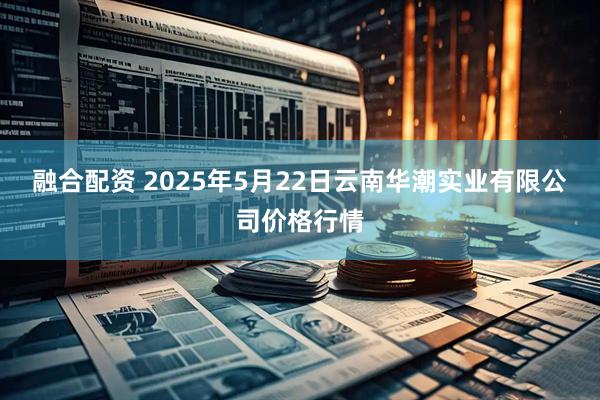 融合配资 2025年5月22日云南华潮实业有限公司价格行情