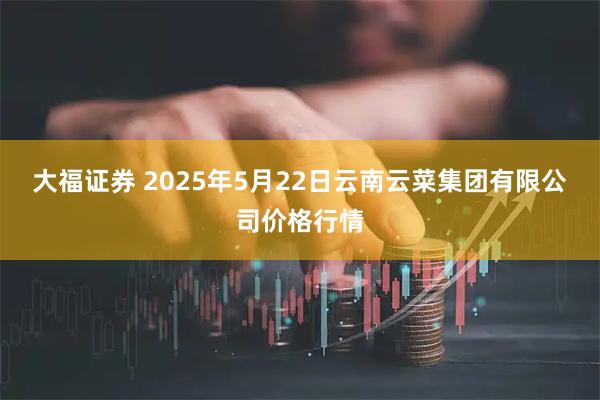 大福证券 2025年5月22日云南云菜集团有限公司价格行情