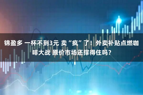 锦盈多 一杯不到3元 卖“疯”了！外卖补贴点燃咖啡大战 原价市场还撑得住吗？