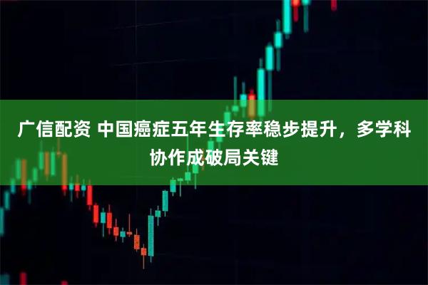 广信配资 中国癌症五年生存率稳步提升，多学科协作成破局关键