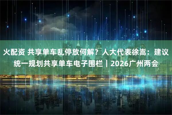 火配资 共享单车乱停放何解？人大代表徐嵩：建议统一规划共享单车电子围栏｜2026广州两会