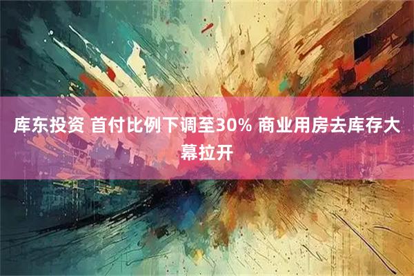 库东投资 首付比例下调至30% 商业用房去库存大幕拉开