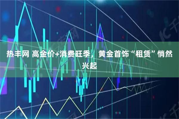 热丰网 高金价+消费旺季，黄金首饰“租赁”悄然兴起