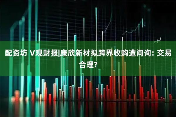 配资坊 V观财报|康欣新材拟跨界收购遭问询: 交易合理?