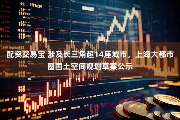 配资交易宝 涉及长三角超14座城市，上海大都市圈国土空间规划草案公示
