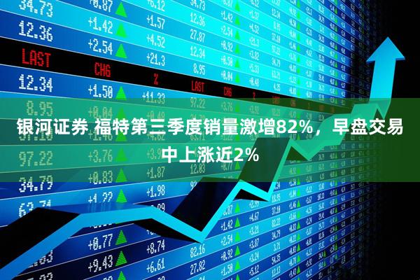 银河证券 福特第三季度销量激增82%,早盘交易中上涨近2%