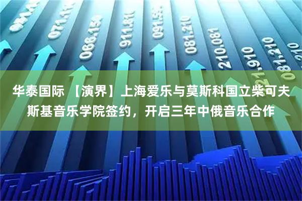 华泰国际 【演界】上海爱乐与莫斯科国立柴可夫斯基音乐学院签约，开启三年中俄音乐合作