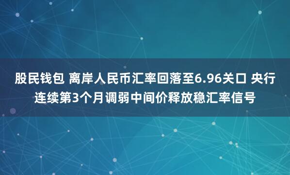 股民钱包 离岸人民币汇率回落至6.96关口 央行连续第3个月调弱中间价释放稳汇率信号