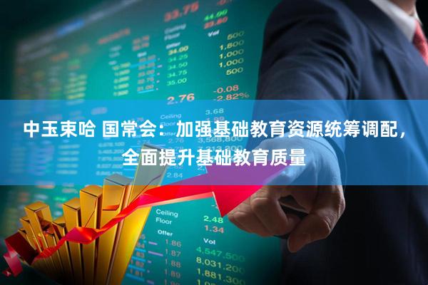 中玉束哈 国常会：加强基础教育资源统筹调配，全面提升基础教育质量