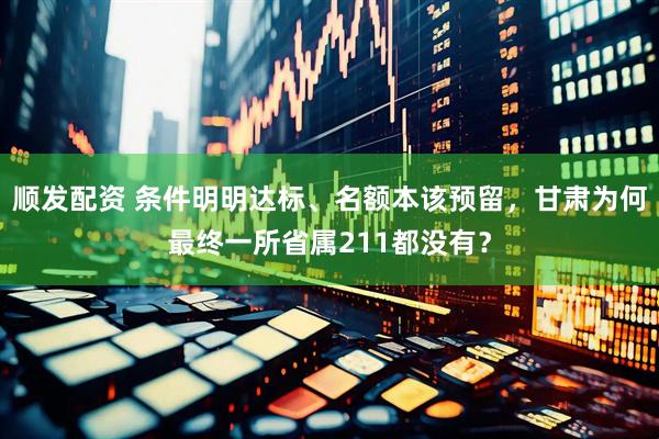 顺发配资 条件明明达标、名额本该预留,甘肃为何最终一所省属211都没有?