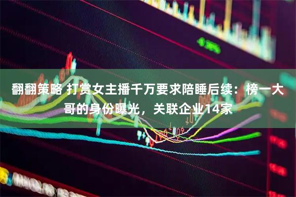 翻翻策略 打赏女主播千万要求陪睡后续：榜一大哥的身份曝光，关联企业14家