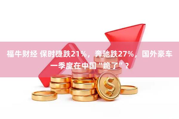 福牛财经 保时捷跌21%,奔驰跌27%,国外豪车一季度在中国“跪了”?
