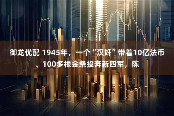 御龙优配 1945年，一个“汉奸”带着10亿法币、100多根金条投奔新四军，陈